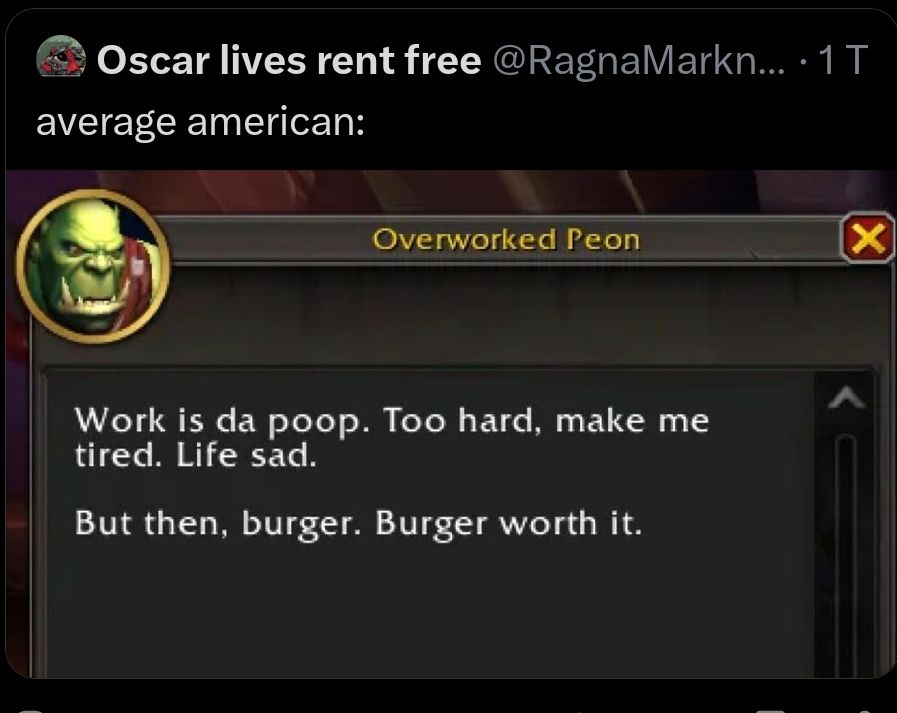 Screenshots
Oscar lives rent free @RagnaMarkn.. 1T
average american:
Screenshot of a game pop-up:
Round picture of an orc. Overworked Peon.
Work is da poop. Too hard, make me tired. Life sad.

But then, burger. Burger worth it.