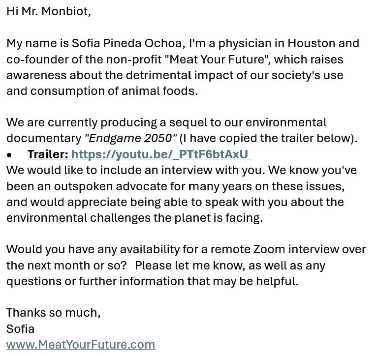 Hi Mr. Monbiot, 

My name is Sofia Pineda Ochoa, I'm a physician in Houston and co-founder of the non-profit "Meat Your Future", which raises awareness about the detrimental impact of our society's use and consumption of animal foods. 

We are currently producing a sequel to our environmental documentary "Endgame 2050" (I have copied the trailer below).  
•	Trailer: https://youtu.be/_PTtF6btAxU 
We would like to include an interview with you. We know you've been an outspoken advocate for many years on these issues, and would appreciate being able to speak with you about the environmental challenges the planet is facing. 

Would you have any availability for a remote Zoom interview over the next month or so?   Please let me know, as well as any questions or further information that may be helpful.

Thanks so much, 
Sofia
www.MeatYourFuture.com
