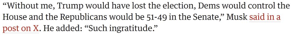 “Without me, Trump would have lost the election, Dems would control the House and the Republicans would be 51-49 in the Senate,” Musk said in a post on X. He added: “Such ingratitude.”