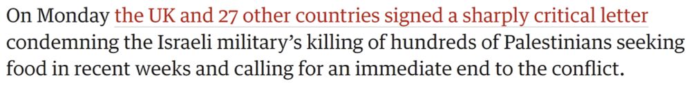 On Monday the UK and 27 other countries signed a sharply critical letter condemning the Israeli military’s killing of hundreds of Palestinians seeking food in recent weeks and calling for an immediate end to the conflict.