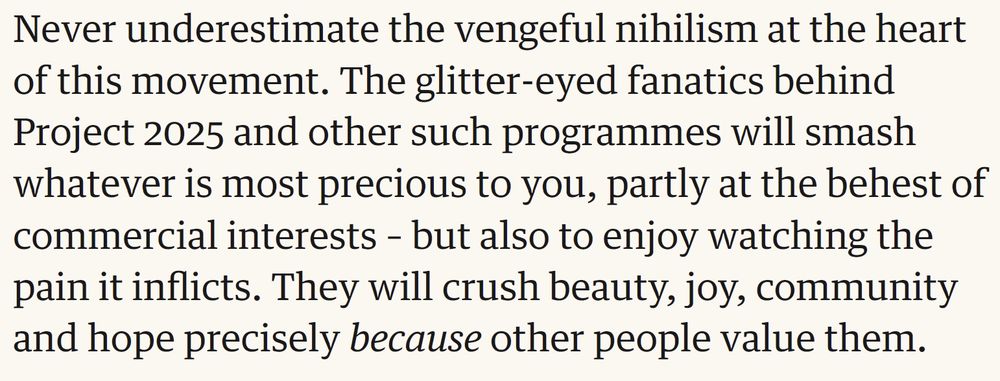 Never underestimate the vengeful nihilism at the heart of this movement. The glitter-eyed fanatics behind Project 2025 and other such programmes will smash whatever is most precious to you, partly at the behest of commercial interests – but also to enjoy watching the pain it inflicts. They will crush beauty, joy, community and hope precisely because other people value them.