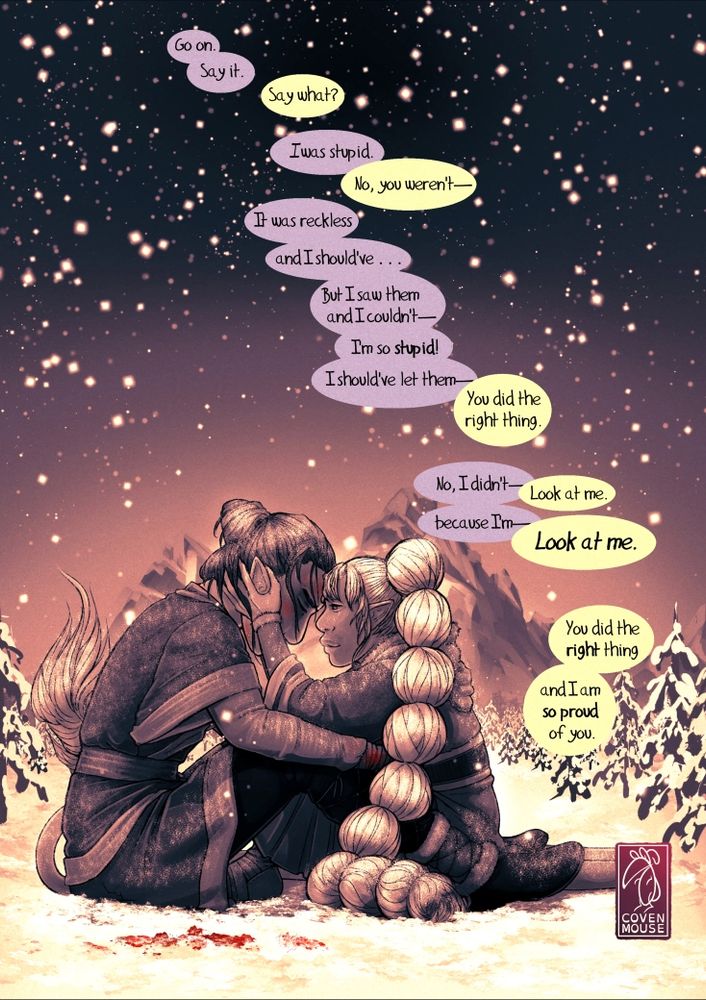 A soft, somewhat somber picture of two people sitting in a field of snow. One is a man with a beaten up face and blood on his hands. He has his head down, eyes nearly closed, in obvious pain or confusion. A girl sits close between his splayed legs, knees drawn up close. Her hands cup his face, her forehead presses against his.  "Go on. Say it," he says. "Say what?" she asks. "I was stupid."  "No, you weren't--" He interrupts, "It was reckless, and I should've... But I saw them, and I couldn't-- I'm so stupid! I should've let them--" "You did the right thing." "No, I ddn't--" "Look at me." "--Because I'm--" "LOOK AT ME."  There is a long silence.  "You did the right thing. And I am so proud of you."