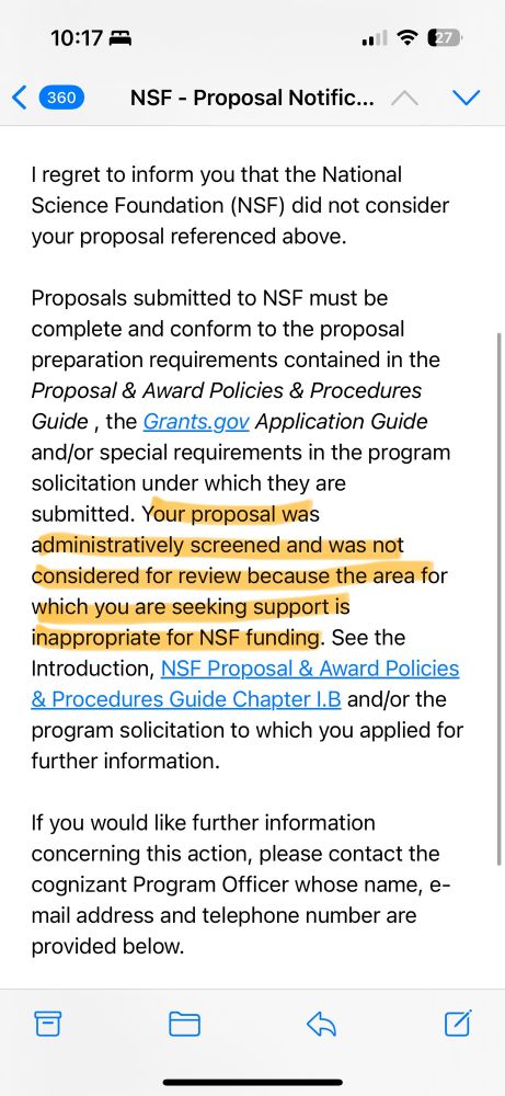 “I regret to inform you that the National Science Foundation (NSF) did not consider your proposal referenced above.
Proposals submitted to NSF must be complete and conform to the proposal preparation requirements contained in the Proposal & Award Policies & Procedures Guide, the Grants.gov Application Guide and/or special requirements in the program solicitation under which they are submitted. Your proposal was administratively screened and was not considered for review because the area for which you are seeking support is inappropriate for NSF funding. See the Introduction, NSF Proposal & Award Policies & Procedures Guide Chapter I.B and/or the program solicitation to which you applied for further information.
If you would like further information concerning this action, please contact the cognizant Program Officer whose name, e-mail address and telephone number are provided below.”