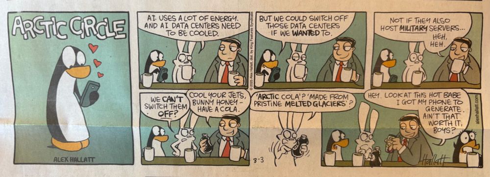 A comic strip clipped from a newspaper, called Arctic Circle. A penguin and an Arctic hare discuss AI’s resource-intensiveness with a man in a suit who says they can’t be turned off if data centers also host military servers. The man gives the hare an “Arctic cola, made from pristine melted glaciers,” and tells the hare to “cool your jets.” The hare reacts angrily to the cola destroying the Arctic, and the man in a suit replies, “look at this hot babe I got my phone to generate: ain’t they worth it, boys?”