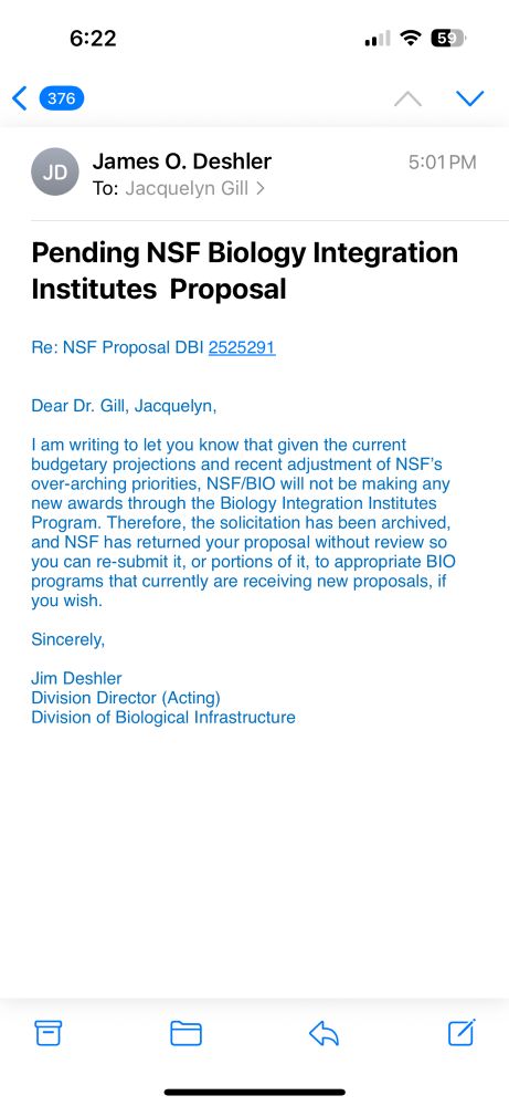 A screen shot of an email reading: 

Dear Dr. Gill, Jacquelyn,
 
I am writing to let you know that given the current budgetary projections and recent adjustment of NSF’s over-arching priorities, NSF/BIO will not be making any new awards through the Biology Integration Institutes Program. Therefore, the solicitation has been archived, and NSF has returned your proposal without review so you can re-submit it, or portions of it, to appropriate BIO programs that currently are receiving new proposals, if you wish.
 
Sincerely,
 
Jim Deshler
Division Director (Acting)
Division of Biological Infrastructure