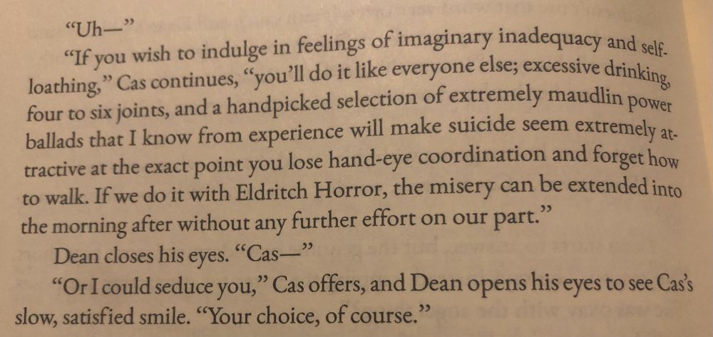 "Uh—"
"If you wish to indulge in feelings of imaginary inadequacy and self. loathing," Cas continues, "you'll do it like everyone else; excessive drinking, four to six joints, and a handpicked selection of extremely maudlin power ballads that I know from experience will make suicide seem extremely attractive at the exact point you lose hand-eye coordination and forget how to walk. If we do it with Eldritch Horror, the misery can be extended into the morning after without any further effort on our part."
Dean closes his eyes. "Cas—"
"Or I could seduce you," Cas offers, and Dean opens his eyes to see Cas's slow, satisfied smile. "Your choice, of course."