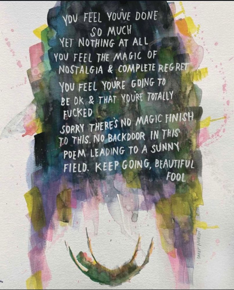 Watercolor painting on white background composed of short, messy brush strokes cascading in a cylindrical mass from the top in hues of opaque gray, black and blue blending downward in translucent hues of pink, yellow and lavender to a semicircle opening above a blurry humanoid silhouette in freefall
On top of the colorful arch, a poem handwritten in uppercase white letters: "you feel you've done / so much / yet nothing at all / you feel the magic of / nostalgia & complete regret / you feel you're going to / be ok & that you're totally f*cked / sorry there's no magic finish to this. no backdoor in this poem leading to a sunny field. keep going, beautiful fool"