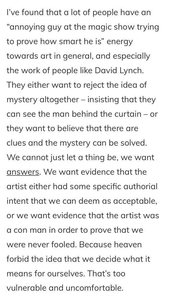 “I've found that a lot of people have an
"annoying guy at the magic show trying to prove how smart he is" energy towards art in general, and especially the work of people like David Lynch.
They either want to reject the idea of mystery altogether - insisting that they can see the man behind the curtain - or
they want to believe that there are clues and the mystery can be solved.
We cannot just let a thing be, we want answers. We want evidence that the
artist either had some specific authorial intent that we can deem as acceptable, or we want evidence that the artist was
a con man in order to prove that we were never fooled. Because heaven
forbid the idea that we decide what it
means for ourselves. That's too vulnerable and uncomfortable.”