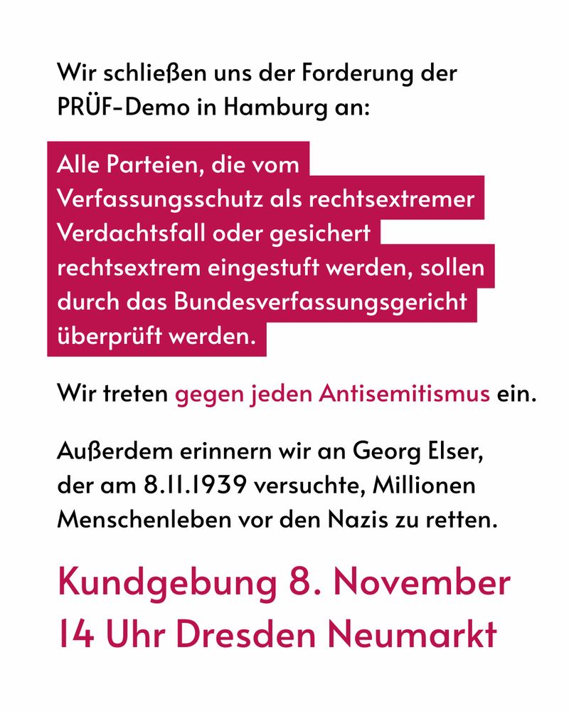 Wir schließen uns den Forderungen der PRÜF-Demo in Hamburg an: Alle Parteien die vom VS als rechtsextremer Verdachtsfall oder gesichert rechtsextrem eingestuft werden, sollen durch das Bundesverfassungsgericht überprüft werden. Wir treten gegen jeden Antisemitismus ein. Außerdem erinnern wir an Georg Elser, der am 8.11.1939 versuchte, Millionen Menschenleben vor den Nazis zu retten. Kundgebung 8. November 14 Uhr Dresden Neumarkt.