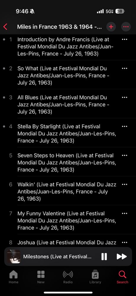 Apple Music screenshot:



Miles in France 1963 & 1964 - ...
+
•••
• 1

Introduction by Andre Francis (Live at Festival Mondial Du Jazz Antibes/Juan-Les-Pins, France - July 26, 1963)

• 2

So What (Live at Festival Mondial Du Jazz Antibes/Juan-Les-Pins, France -
July 26, 1963)
..
• 3

All Blues (Live at Festival Mondial Du Jazz Antibes/Juan-Les-Pins, France -
July 26, 1963)

• 4

Stella By Starlight (Live at Festival
Mondial Du Jazz Antibes Juan-Les-Pins,
France - July 26, 1963)
...
5
Seven Steps to Heaven (Live at Festival Mondial Du Jazz Antibes/Juan-Les-Pins,
France - July 26, 1963)



Walkin' (Live at Festival Mondial Du Jazz Antibes/Juan-Les-Pins, France - July 26, 1963)


7
My Funny Valentine (Live at Festival Mondial Du Jazz Antibes/Juan-Les-Pins,
France - July 26, 1963)
...
8
9:46M
•all 5Gw
38)
Joshua (Live at Festival Mondial Du Jazz
Milestones (Live at Festival...
Home
New
(٠))
Radio
Library
Search