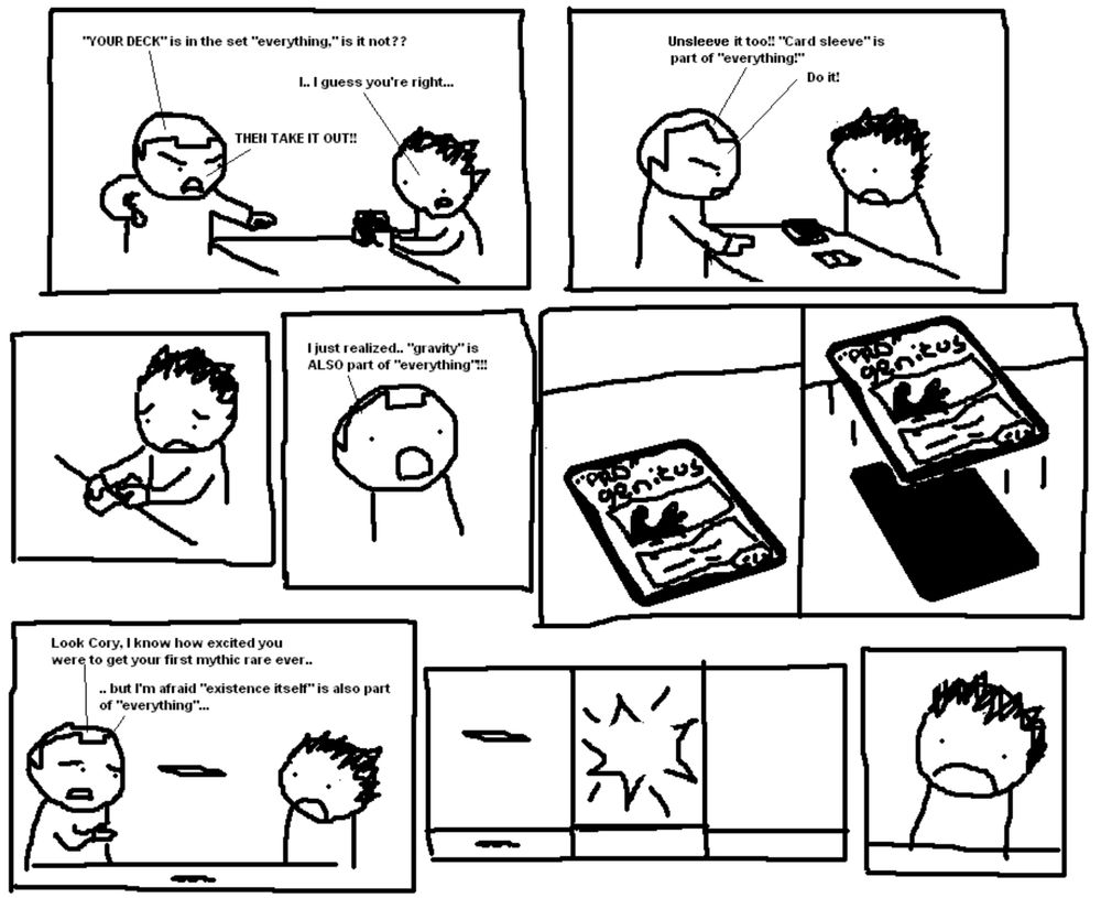 Pro Magic Online 208

A: "YOUR DECK" is in the set "everything." Is it not??
B: I... guess you're right...
A: THEN TAKE IT OUT!
Unsleeve it too! "Card sleeve" is part of "everything!" Do it!
I just realized... "gravity" is ALSO part of "everything"!!!
[Progentitus card starts to levitate]
A: Look Cory, I know how excited you were to get your first mythic rare... but I'm afraid "existence itself is also part of "everything"...
[the card pops out of existence, Cory looks sad]