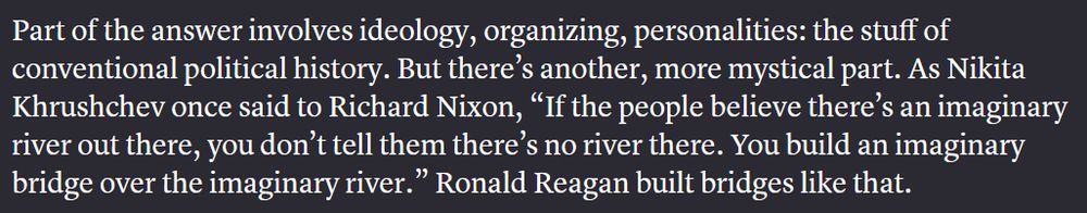 Part of the answer involves ideology, organizing, personalities: the stuff of conventional political history. But there’s another, more mystical part. As Nikita Khrushchev once said to Richard Nixon, “If the people believe there’s an imaginary river out there, you don’t tell them there’s no river there. You build an imaginary bridge over the imaginary river.” Ronald Reagan built bridges like that.