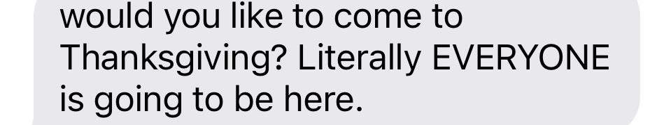 would you like to come to
Thanksgiving? Literally EVERYONE is going to be here.