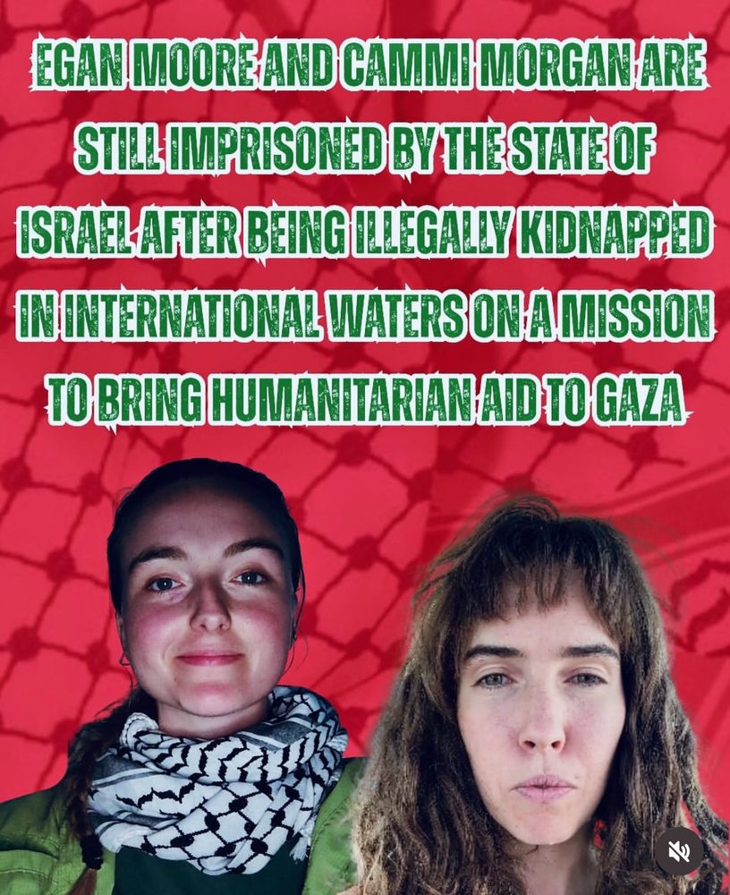 red image with photos of two women at the bottom

text: EGAN MOORE AND CAMMI MORGAN ARE STILL IMPRISONED BY THE STATE OF ISRAEL AFTER BEING ILLEGALLY KIDNAPPED IN INTERNATIONAL WATERS ON A MISSION TO BRING HUMANITARIAN AID TO GAZA