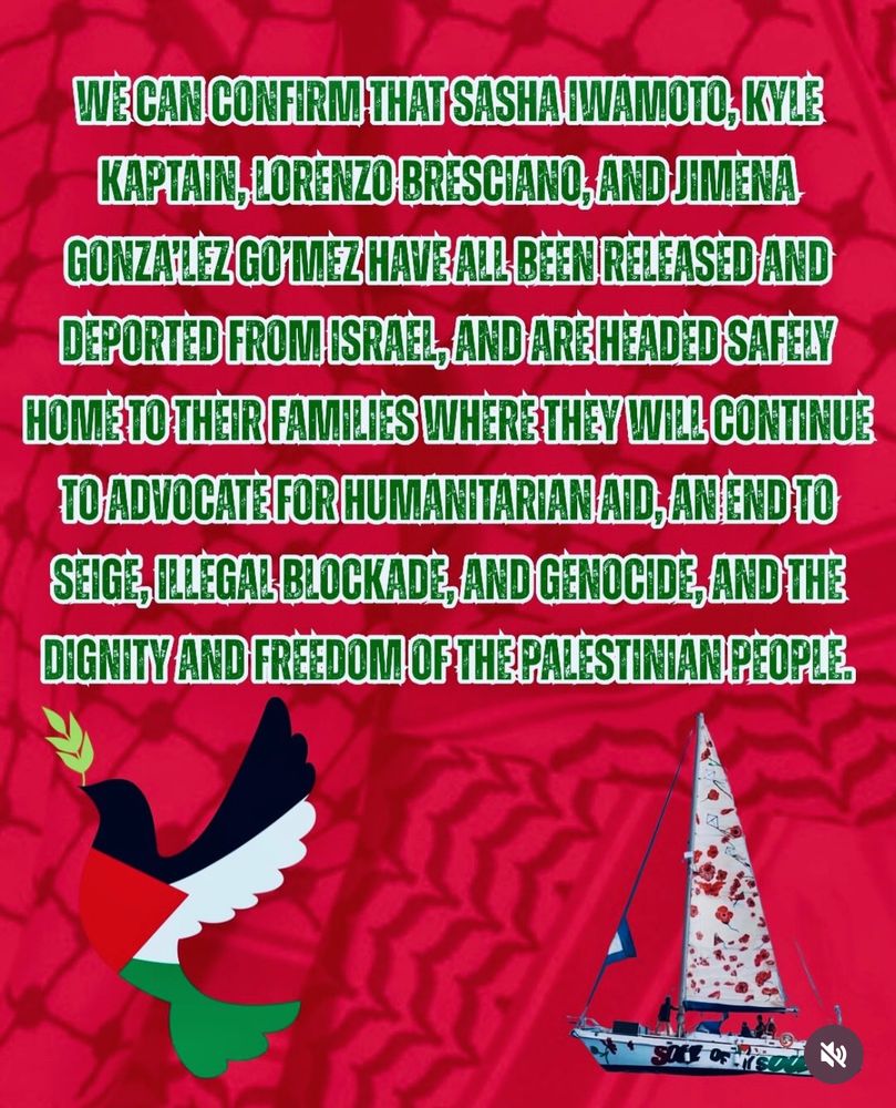 red image with image of dove with palestinian flag colors and a boat.

Text:

WE CAN CONFIRM THAT SASHA IWAMOTO, KYLE KAPTAIN, LORENZO BRESCIANO, AND JIMENA GONZA’LEZ GO’MEZ HAVE ALL BEEN RELEASED AND DEPORTED FRON ISRAEL, AND ARE HEADED SAFELY HOME TO THEIR FAMILIES WHERE THEY WILL CONTINUE TO ADVOCATE FOR HUMANITARIAN AID, AN END TO THE SIEGE, ILLEGAL BLOCKADE, AND GENOCIDE, AND THE DIGNITY AND FREEDOM OF THE PALESTINIAN PEOPLE.