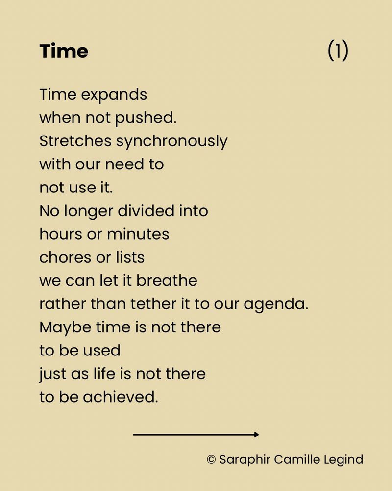 Time
Time expands 
when not pushed.
Stretches synchronously 
with our need to
not use it.
No longer divided into
hours or minutes
chores or lists
we can let it breathe
rather than tether it to our agenda.
Maybe time is not there 
to be used
just as life is not there
to be achieved.
Both need to be lived
thoroughly
and followed into
every corner and crevice
every spiralling in and out
every ascent and descent.
This is the true meaning of
‘to be alive’ -
to be with time.
To let time live you so deeply
that we may one day
however briefly
sense what lives time.
© Saraphir Camille Legind