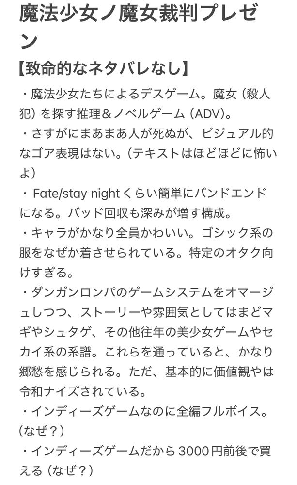 魔法少女ノ魔女裁判プレゼン
【致命的なネタバレなし】
・魔法少女たちによるデスゲーム。魔女（殺人犯）を探す推理＆ノベルゲーム（ADV）。
・さすがにまあまあ人が死ぬが、ビジュアル的なゴア表現はない。（テキストはほどほどに怖いよ）
・Fate/stay nightくらい簡単にバンドエンドになる。バッド回収も深みが増す構成。
・キャラがかなり全員かわいい。ゴシック系の服をなぜか着させられている。特定のオタク向けすぎる。
・ダンガンロンパのゲームシステムをオマージュしつつ、ストーリーや雰囲気としてはまどマギやシュタゲ、その他往年の美少女ゲームやセカイ系の系譜。これらを通っていると、かなり郷愁を感じられる。ただ、基本的に価値観やは令和ナイズされている。
・インディーズゲームなのに全編フルボイス。（なぜ？）
・インディーズゲームだから3000円前後で買える（なぜ？）
