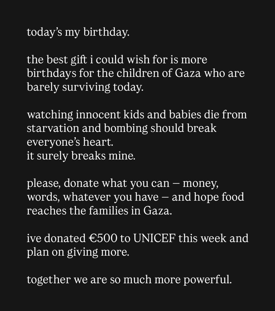 today’s my birthday.

the best gift i could wish for is more birthdays for the children of Gaza who are barely surviving today.

watching innocent kids and babies die from starvation and bombing should break everyone’s heart.
it surely breaks mine.

please, donate what you can — money, words, whatever you have — and hope food reaches the families in Gaza.

ive donated €500 to UNICEF this week and plan on giving more.  
together we are so much more powerful. 