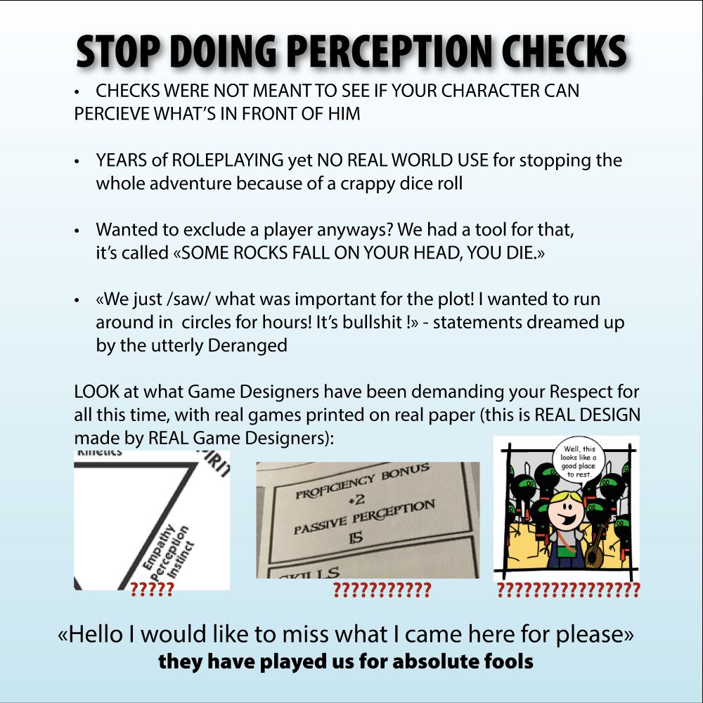 the "stop doing maths" meme but it's perception checks in D&D

"STOP DOING PERCEPTION CHECKS

CHECKS WERE NOT MEANT TO SEE IF YOUR CHARACTER CAN 
PERCIEVE WHAT’S IN FRONT OF HIM

YEARS of ROLEPLAYING yet NO REAL WORLD USE for stopping the whole adventure because of a crappy dice roll 

Wanted to exclude a player anyways? We had a tool for that, it’s called «SOME ROCKS FALL ON YOUR HEAD, YOU DIE.»

«We just /saw/ what was important for the plot! I wanted to run around in  circles for hours! It’s bullshit !» - statements dreamed up by the utterly Deranged

LOOK at what Game Designers have been demanding your Respect for
all this time, with real games printed on real paper (this is REAL DESIGN
made by REAL Game Designers):

(some character sheets and a panel from ORDER OF THE STICKS in which the bards declare "well, looks like a good place to rest" while surrounded by ninja goblins)

«Hello I would like to miss what I came here for please»
they have played us for absolute fools"