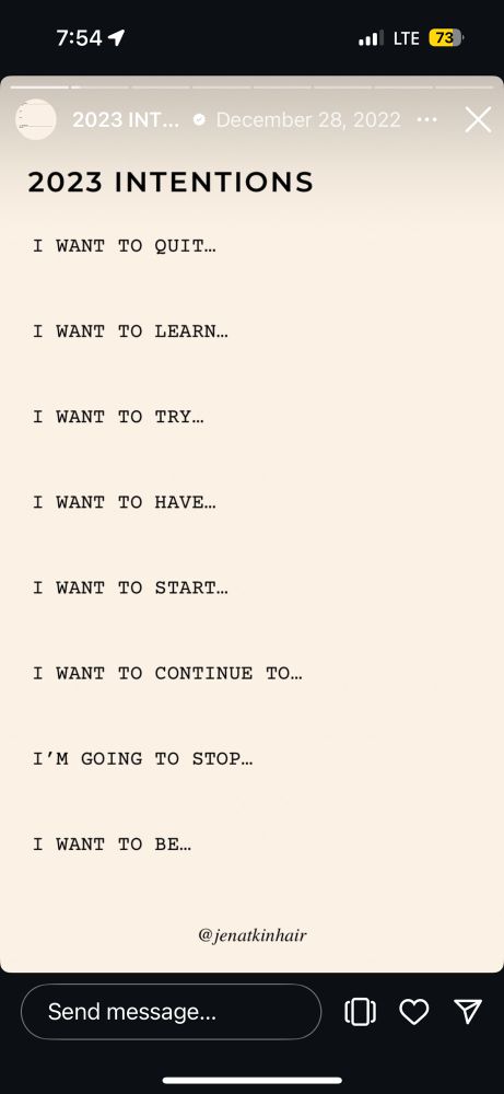 2023 INT... •
December 28, 2022
2023 INTENTIONS
I WANT TO QUIT...
I WANT TO LEARN...
I WANT TO TRY...
I WANT TO HAVE...
I WANT TO START...
I WANT TO CONTINUE TO...
I'M GOING TO STOP...
I WANT TO BE...
@jenatkinhair
