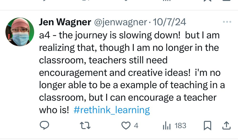 Jen Wagner @jenwagner• 10/7/24
a4 - the journey is slowing down! but I am realizing that, though I am no longer in the classroom, teachers still need
encouragement and creative ideas! i'm no longer able to be a example of teaching in a classroom, but I can encourage a teacher who is! #rethink_learning