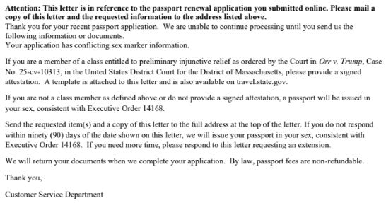 A letter:

*Attention: This letter is in reference to the passport renewal application you submitted online. Please mail a copy of this letter and the requested information to the address listed above.*
Thank you for your recent passport application. We are unable to continue processing until you send us the following information or documents.
Your application has conflicting sex marker information.

If you are a member of a class entitled to preliminary injunctive relief as ordered by the Court in _Orr v. Trump_, Case No. 25-cv-10313, in the United States District Court for the District of Massachusetts, please provide a signed attestation. A template is attached to this letter and is also available on travel.state.gov.

If you are not a class member as defined above or do not provide a signed attestation, a passport will be issued in your sex, consistent with Executive Order 14168.

Send the requested item(s) and a copy of this letter to the full address at the top of the letter. If you do not respond within ninety (90) days of the date shown on this letter, we will issue your passport in your sex, consistent with Executive Order 14168. If you need more time, please respond to this letter requesting an extension.

We will return your documents when we complete your application. By law, passport fees are non-refundable.

Thank you,

Customer Service Department
