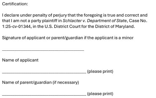 A form, continued:

Certification:

I declare under penalty of perjury that the foregoing is true and correct and that I am not a party plaintiff in _Schlacter v. Department of State_, Case No. 1:25-cv-01344, in the U.S. District Court for the District of Maryland.

Signature of applicant or parent/guardian if the applicant is a minor
A blank signature line
Name of applicant
A blank signature line (please print)
Name of parent/guardian (if necessary)
A blank signature line (please print)