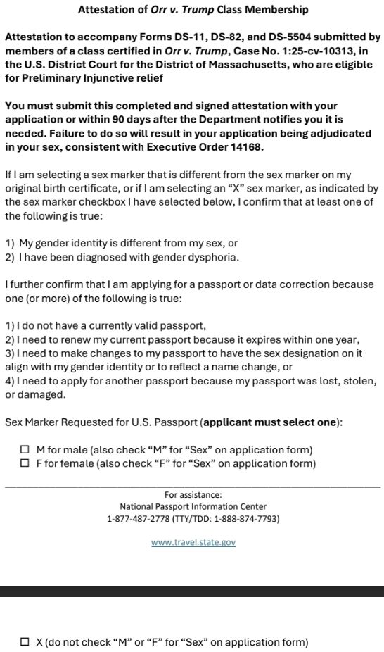 A form:

*Attestation of Orr v. Trump Class Membership*

*Attestation to accompany Forms DS-11, DS-82, and DS-5504 submitted by members of a class certified in Orr v. Trump, Case No. 1:25-cv-10313, in the U.S. District Court for the District of Massachusetts, who are eligible for Preliminary Injunctive relief*

*You must submit this completed and signed attestation with your application or within 90 days after the Department notifies you it is needed. Failure to do so will result in your application being adjudicated in your sex, consistent with Executive Order 14168.*

If I am selecting a sex marker that is different from the sex marker on my original birth certificate, or if I am selecting an “X” sex marker, as indicated by the sex marker checkbox I have selected below, I confirm that at least one of the following is true:

1) My gender identity is different from my sex, or
2) I have been diagnosed with gender dysphoria.

I further confirm that I am applying for a passport or data correction because one (or more) of the following is true:

1) I do not have a currently valid passport,
2) I need to renew my current passport because it expires within one year,
3) I need to make changes to my passport to have the sex designation on it align with my gender identity or to reflect a name change, or
4) I need to apply for another passport because my passport was lost, stolen, or damaged.

Sex Marker Requested for U.S. Passport (*applicant must select one*):
☐ M for male (also check “M” for “Sex” on application form)
☐ F for female (also check “F” for “Sex” on application form)
☐ X (do not check “M” or “F” for “Sex” on application form)