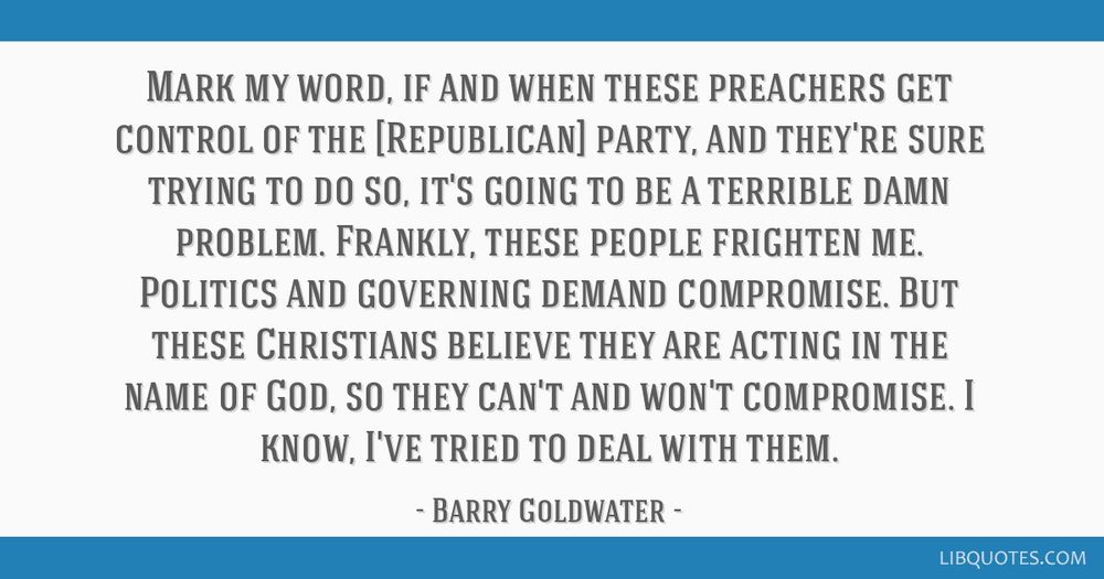 Mark my word, if and when these preachers get control of the [Republican] party, and they're sure trying to do so, it's going to be a terrible damn problem. Frankly, these people frighten me. Politics and governing demand compromise. But these Christians believe they are acting in the name of God, so they can't and won't compromise. I know, I've tried to deal with them.
Barry Goldwater