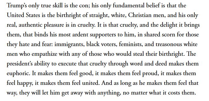Trump's only true skill is the con; his only fundamental belief is that the United States is the birthright of straight, white, Christian men, and his only real, authentic pleasure is in cruelty. It is that cruelty, and the delight it brings them, that binds his most ardent supporters to him, in shared scorn for those they hate and fear: immigrants, black voters, feminists, and treasonous white men who empathize with any of those who would steal their birthright. The president's ability to execute that cruelty through word and deed makes them euphoric. It makes them feel good, it makes them feel proud, it makes them feel happy, it makes them feel united. And as long as he makes them feel that way, they will let him get away with anything, no matter what it costs them. (Adam Serwer, 2018, The Atlantic)