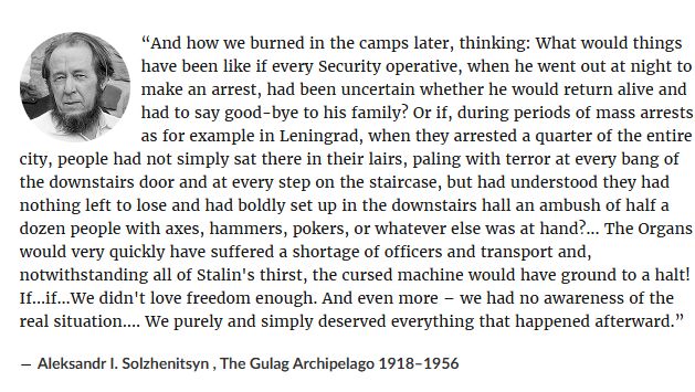 "And how we burned in the camps later, thinking: What would things have been like if every Security operative, when he went out at night to make an arrest, had been uncertain whether he would return alive and had to say good-bye to his family? Or if, during periods of mass arrests, as for example in Leningrad, when they arrested a quarter of the entire city, people had not simply sat there in their lairs, paling with terror at every bang of the downstairs door and at every step on the staircase, but had understood they had nothing left to lose and had boldly set up in the downstairs hall an ambush of half a dozen people with axes, hammers, pokers, or whatever else was at hand?... The Organs would very quickly have suffered a shortage of officers and transport and, notwithstanding all of Stalin's thirst, the cursed machine would have ground to a halt! If...if...We didn't love freedom enough. And even more – we had no awareness of the real situation.... We purely and simply deserved everything that happened afterward.”
― Aleksandr I. Solzhenitsyn , The Gulag Archipelago 1918–1956