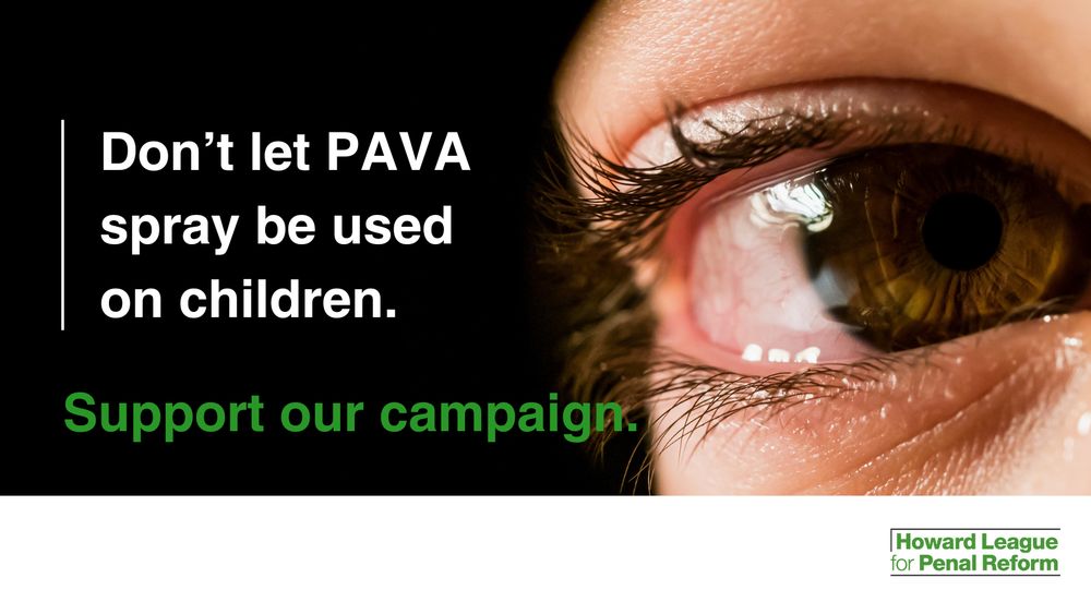 A close-up image of a child's eye. To the left, against a black background, is white text, which reads: "Don't let PAVA spray be used on children." Underneath, green text reads: "Support our campaign." In the bottom-right, in white and green, is the Howard League for Penal Reform logo.