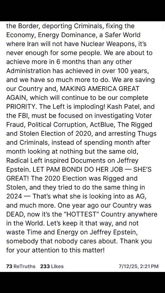 Donald Trump on Truth Social saying the USA is now the hottest country and Attourney General Pam Bondi should be allowed to do her job and tje FBI should investigate the rigged 2020 election and not be distracted by the Epstein conspiracy row.