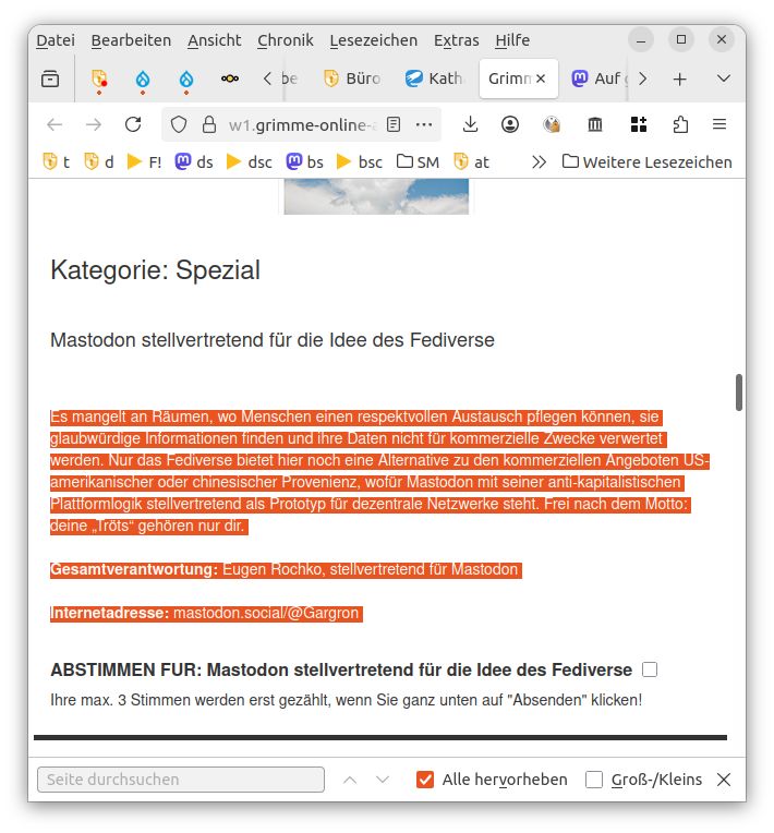 Das Bild zeigt einen Screenshot einer Webseite (Grimme Online Award).
Der hervorgehobene Text lautet:

„Es mangelt an Räumen, wo Menschen einen respektvollen Austausch pflegen können, sie glaubwürdige Informationen finden und ihre Daten nicht für kommerzielle Zwecke verwertet werden. Nur das Fediverse bietet hier noch eine Alternative zu den kommerziellen Angeboten US-amerikanischer oder chinesischer Provenienz, wofür Mastodon mit seiner anti-kapitalistischen Plattformlogik stellvertretend als Prototyp für dezentrale Netzwerke steht. Frei nach dem Motto: deine ‚Tröts‘ gehören nur dir.

Gesamtverantwortung: Eugen Rochko, stellvertretend für Mastodon

Internetadresse: mastodon.social/@Gargron“

Darunter steht eine Schaltfläche mit dem Text:
„ABSTIMMEN FÜR: Mastodon stellvertretend für die Idee des Fediverse“.
