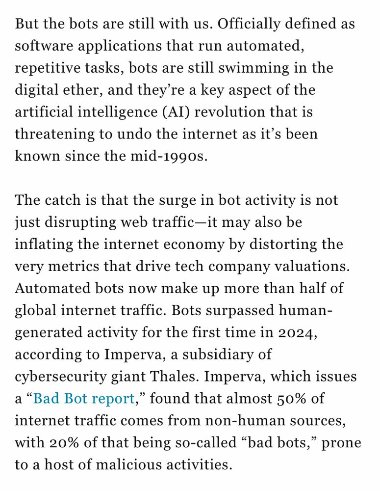 But the bots are still with us. Officially defined as software applications that run automated, repetitive tasks, bots are still swimming in the digital ether, and they’re a key aspect of the artificial intelligence (AI) revolution that is threatening to undo the internet as it’s been known since the mid-1990s.

The catch is that the surge in bot activity is not just disrupting web traffic—it may also be inflating the internet economy by distorting the very metrics that drive tech company valuations. Automated bots now make up more than half of global internet traffic. Bots surpassed human-generated activity for the first time in 2024, according to Imperva, a subsidiary of cybersecurity giant Thales. Imperva, which issues a “Bad Bot report,” found that almost 50% of internet traffic comes from non-human sources, with 20% of that being so-called “bad bots,” prone to a host of malicious activities.

Full article -> https://fortune.com/2025/07/22/is-artificial-intelligence-ai-bubble-bots-over-50-percent-internet/


