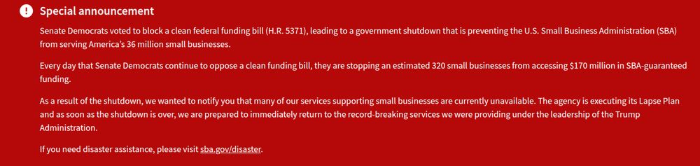Banner on the Small Business Administration (SBA.gov) site reading "Special announcement
Senate Democrats voted to block a clean federal funding bill (H.R. 5371), leading to a government shutdown that is preventing the U.S. Small Business Administration (SBA) from serving America’s 36 million small businesses.

Every day that Senate Democrats continue to oppose a clean funding bill, they are stopping an estimated 320 small businesses from accessing $170 million in SBA-guaranteed funding.

As a result of the shutdown, we wanted to notify you that many of our services supporting small businesses are currently unavailable. The agency is executing its Lapse Plan and as soon as the shutdown is over, we are prepared to immediately return to the record-breaking services we were providing under the leadership of the Trump Administration.

If you need disaster assistance, please visit sba.gov/disaster." Captured 19:42 on 3 Oct 2025