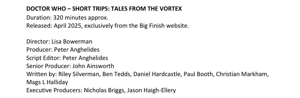 DOCTOR WHO – SHORT TRIPS: TALES FROM THE VORTEX
Duration: 320 minutes approx.
Released: April 2025, exclusively from the Big Finish website.
Director: Lisa Bowerman
Producer: Peter Anghelides
Script Editor: Peter Anghelides
Senior Producer: John Ainsworth
Written by: Riley Silverman, Ben Tedds, Daniel Hardcastle, Paul Booth, Christian Markham,
Mags L Halliday
Executive Producers: Nicholas Briggs, Jason Haigh-Ellery