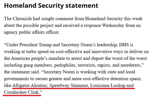 Homeland Security statement

The Chronicle had sought comment from Homeland Security this week about the possible project and received a response Wednesday from an agency public affairs officer.

“Under President Trump and Secretary Noem’s leadership, DHS is working at turbo speed on cost-effective and innovative ways to deliver on the American people’s mandate to arrest and deport the worst of the worst including gang members, pedophiles, terrorists, rapists, and murderers,” the statement said. “Secretary Noem is working with state and local governments to secure greater and more cost-effective detention space, like Alligator Alcatraz, Speedway Slammer, Louisiana Lockup and Cornhusker Clink.”