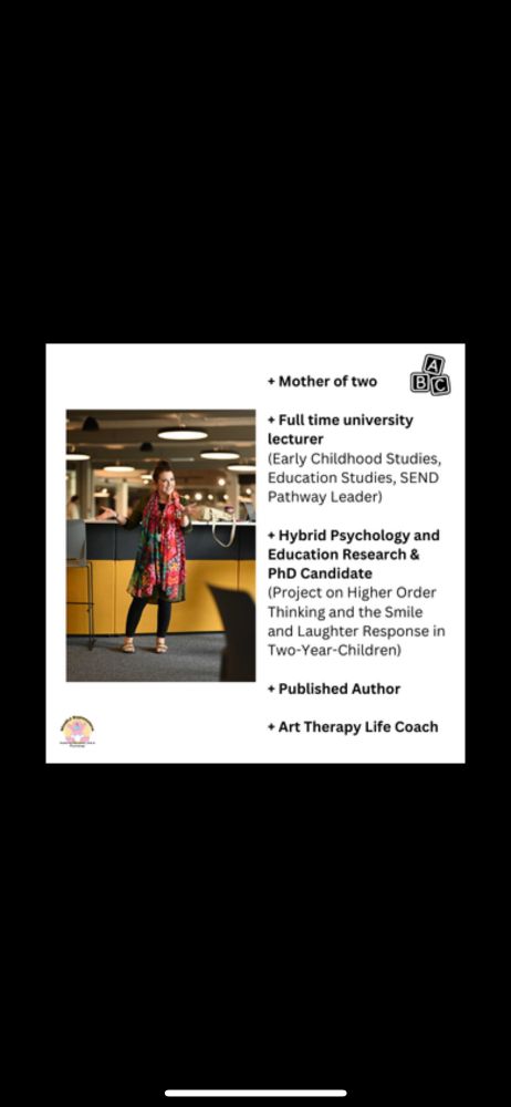 Mother of two, full time university lecturer (early childhood studies, education studies and SEND), hybrid psychology and education researcher (PhD project in two-year-old smiles and laughter) published author and art therapy coach. 