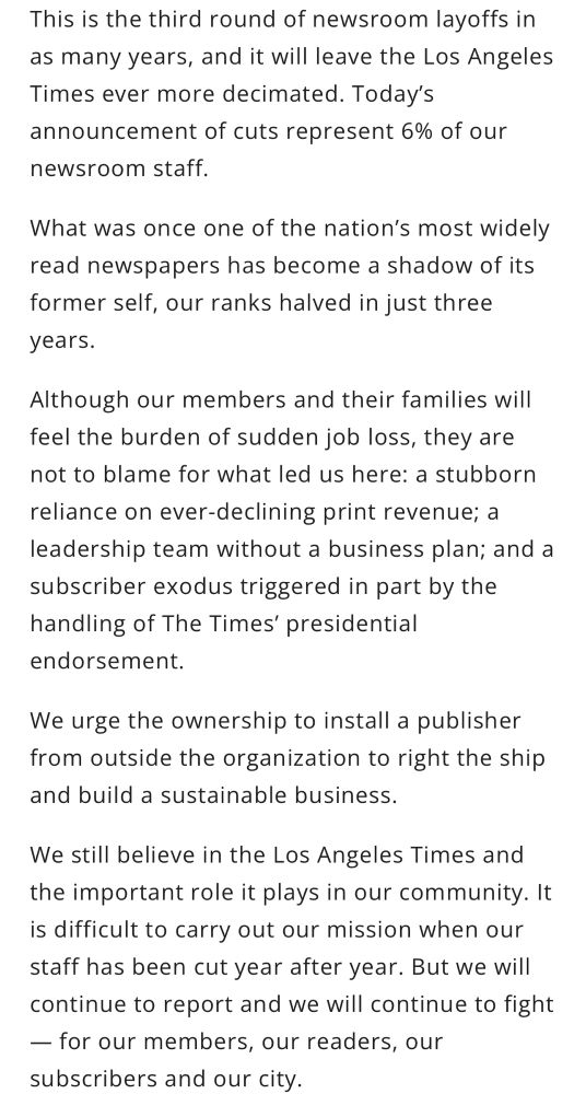 This is the third round of newsroom layoffs in as many years, and it will leave the Los Angeles Times ever more decimated. Today’s announcement of cuts represent 6% of our newsroom staff.

What was once one of the nation’s most widely read newspapers has become a shadow of its former self, our ranks halved in just three years.

Although our members and their families will feel the burden of sudden job loss, they are not to blame for what led us here: a stubborn reliance on ever-declining print revenue; a leadership team without a business plan; and a subscriber exodus triggered in part by the handling of The Times’ presidential endorsement. 

We urge the ownership to install a publisher from outside the organization to right the ship and build a sustainable business.

We still believe in the Los Angeles Times and the important role it plays in our community. It is difficult to carry out our mission when our staff has been cut year after year. But we will continue to report and we will continue to fight — for our members, our readers, our subscribers and our city.