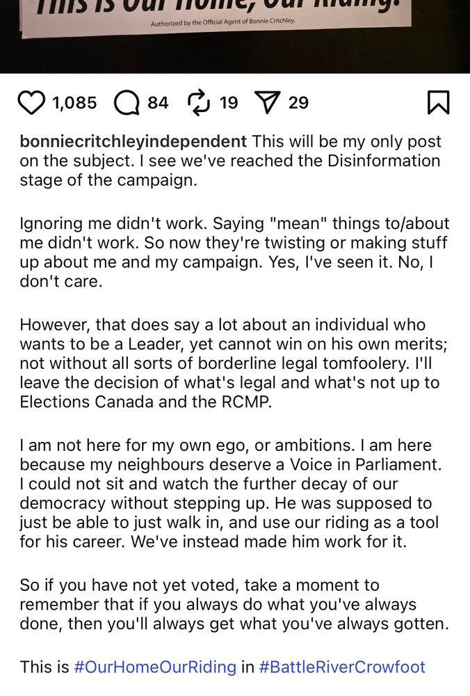 bonniecritchleyindependent This will be my only post on the subject. I see we've reached the Disinformation stage of the campaign.
Ignoring me didn't work. Saying "mean" things to/about me didn't work. So now they're twisting or making stuff up about me and my campaign. Yes, l've seen it. No, 1 don't care.
However, that does say a lot about an individual who wants to be a Leader, yet cannot win on his own merits; not without all sorts of borderline legal tomfoolery. I'll leave the decision of what's legal and what's not up to Elections Canada and the RCMP.
I am not here for my own ego, or ambitions. I am here because my neighbours deserve a Voice in Parliament.
I could not sit and watch the further decay of our democracy without stepping up. He was supposed to just be able to just walk in, and use our riding as a tool for his career. We've instead made him work for it.
So if you have not yet voted, take a moment to remember that if you always do what you've always done, then you'll always get what you've always gotten.
This is #OurHomeOurRiding in #BattleRiverCrowfoot