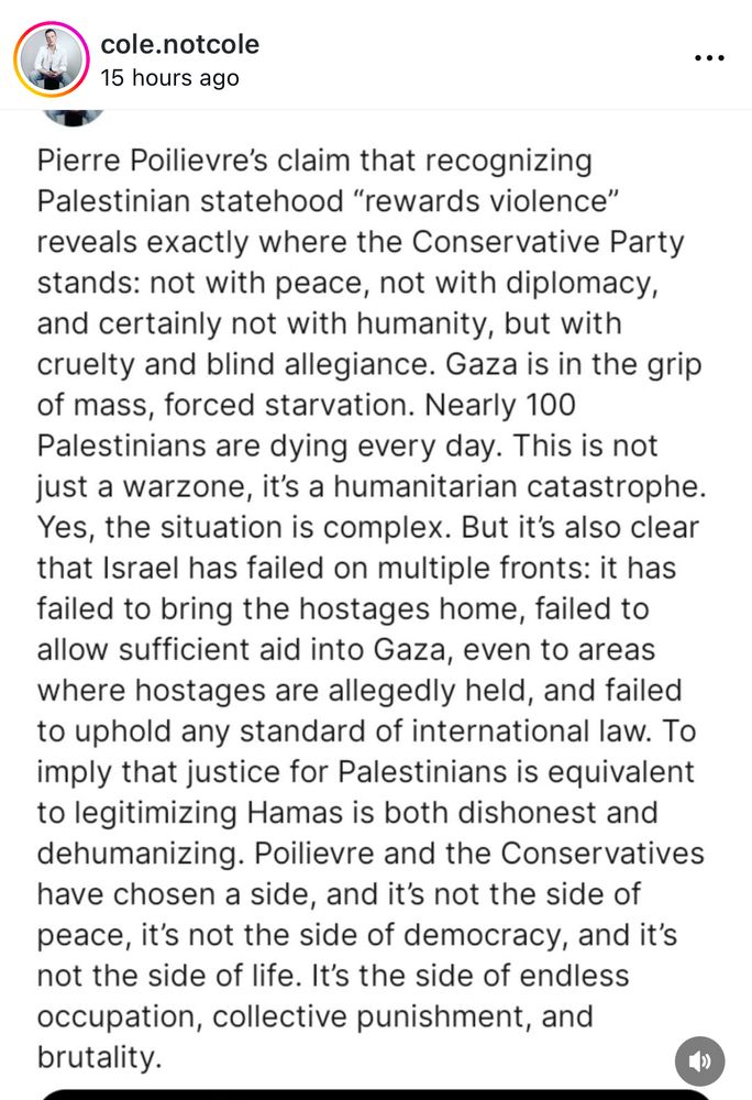 Cole.notCole:
Pierre Poilievre's claim that recognizing Palestinian statehood "rewards violence" reveals exactly where the Conservative Party stands: not with peace, not with diplomacy, and certainly not with humanity, but with cruelty and blind allegiance. Gaza is in the grip of mass, forced starvation. Nearly 100
Palestinians are dying every day. This is not just a warzone, it's a humanitarian catastrophe.
Yes, the situation is complex. But it's also clear that Israel has failed on multiple fronts: it has failed to bring the hostages home, failed to allow sufficient aid into Gaza, even to areas where hostages are allegedly held, and failed to uphold any standard of international law. To imply that justice for Palestinians is equivalent to legitimizing Hamas is both dishonest and dehumanizing. Poilievre and the Conservatives have chosen a side, and it's not the side of peace, it's not the side of democracy, and it's not the side of life. It's the side of endless occupation, collective punishment, and brutality.