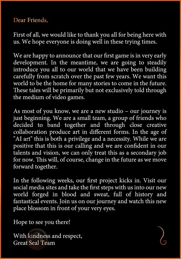 An open letter from Great Seal Studios announcing that our first game is in very early development. 

We are a small team of friends who have decided to band together and produce art in different forms. In the age of “AI art” this is both a privilege and a necessity.
 
In the following weeks, our first project kicks in and we will be steadily introducing you to the world we have been building from scratch over the past years. 

Thank you all for being here with us and we hope to see you on this journey as we unravel far off lands drenched in fantasy, horror, and political turmoil; all forged in blood and sweat. 

With kindness and respect, 
The Great Seal Team