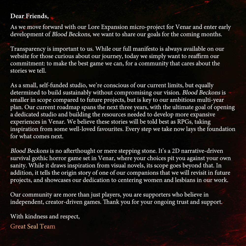 An open letter from Great Seal Studios addressing the nature of Blood Beckons: 

Due to the limitations afflicting self-funded indie studios, Blood Beckons draws inspiration from visual novels and will be smaller in scope compared to our future projects. To get there, however, we need to start from scratch. 

That does not mean that our first title is a mere stepping stone, we are passionate about crafting rich story-driven games and we are very excited to have you experience a world drenched in horror and desire intertwined. 