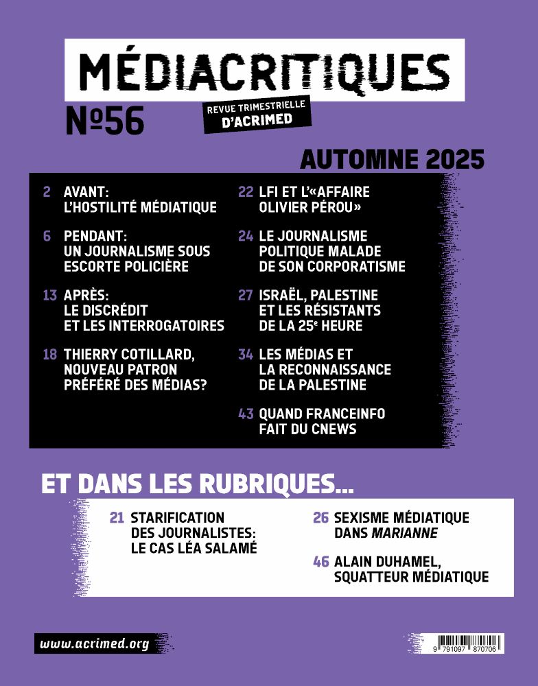 Sommaire du Médiacritiques n°56. 
P. 2 Avant : l'hostilité médiatique
P. 6 Pendant : un journalisme sous escorte policière
P. 13 Après : le discrédit et les interrogatoires
P. 18 Thierry Cotillard, nouveau patron préféré des médias ?
P. 22 LFI et l’« affaire Olivier Pérou »
P. 24 Le journalisme politique malade de son corporatisme
P. 27 Israël, Palestine et les résistants de la 25e heure
P. 34 Les médias et la reconnaissance de la Palestine
P. 43 Quand Franceinfo fait du CNews