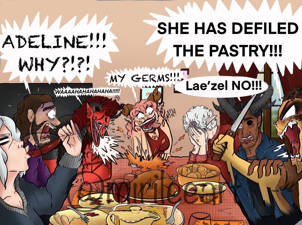 In this drawing, I made a Scary Movie two Thanksgiving parody scene involving the Baldurs Gate 3 companions.

This is an alternate universe drawing of my Tav Adeline and Astarion who are married. Astarion wanted to host a Thanksgiving dinner for their friends but Adeline having very intense gremlin energy, of course had to act out.

Adeline is shown messing up the pie while screaming "MY GERMS". 

Astarion is shown with his elbow on the table and his face buried into his hands.

Wyll is shown holding Lae'zels arm since she is angrily yelling at Adeline. 

Wylls dialogue says "Lae'zel NO!!!" and Lae'zels dialogue says "SHE HAS DEFILED THE PASTRY!!!"

Shadowheart is shown stress drinking wine.

Gale is shown looking at Adeline absolutely mortified and yelling "ADELINE!!! WHY?!?!" 

And Karlach is shown laughing her ass off.