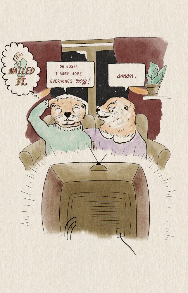 The otters have now calm down and resumed settling into their coziness.

The Otter in green says:
”Oh gosh! I sure hope everyone’s okay!” 
The Otter in pink says: “amen.”
The Otter in green thinks to themself: “nailed it!”
