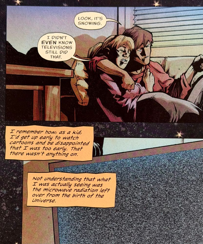 A couple on a sofa fell asleep watching TV and have just woken up to the glow of the screen. “Look it’s snowing.” “I didn’t even know televisions still did that.” In the panel below we see the TV screen filled with random noise. The captions read “I remember how as a kid, I’d get up early to watch cartoons and be disappointed that I was too early. That there wasn’t anything on. Not understanding that what I was actually seeing was the microwave radiation left over from the birth of the universe.”