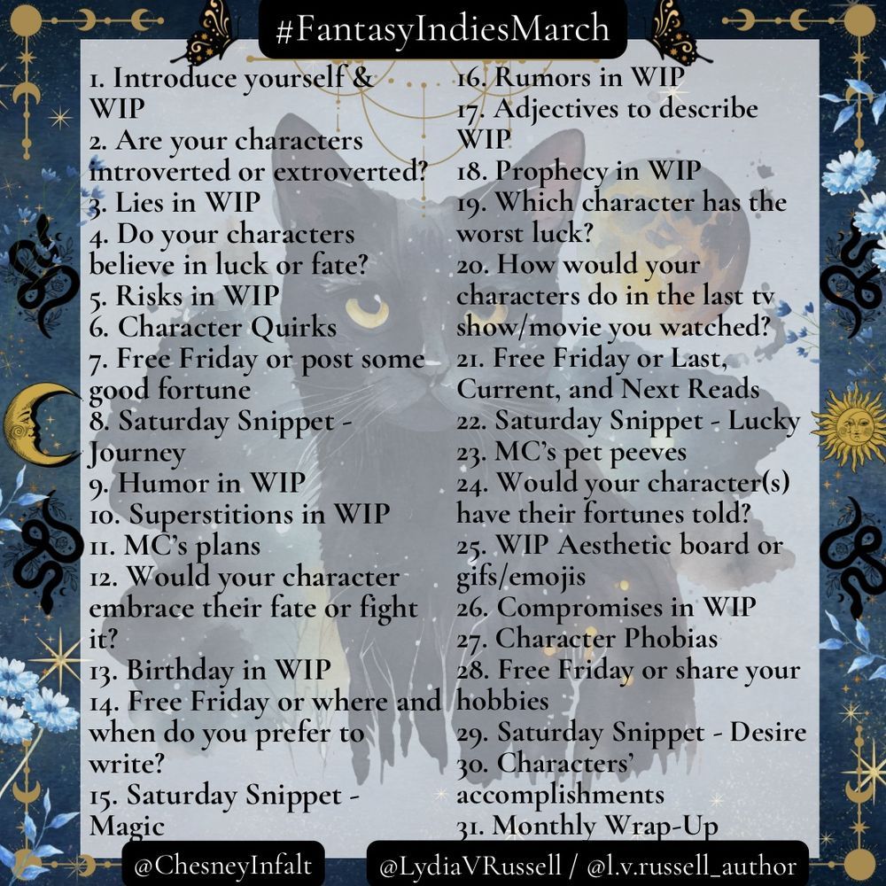#FantasyIndiesMarch
1. Introduce yourself & WIP
2. Are your characters introverted or extroverted?
3. Lies in WIP
4. Do your characters believe in luck or fate
5. Risks in WIP
6. Character Quirks
7. Free Friday or post some good fortune
8. Saturday Snippet: Journey
9. Humor in WIP
10. Superstitions in WIP
11. MC's plans
12. Would your character embrace fate or fight it?
13. Birthday in WIP
14. Free Friday or where and when do you prefer to write?
15. Saturday Snippet: Magic
16. Rumors in WIP
17. Adjectives to describe WIP
18. Prophecy in WIP
19. Which character has the worst luck?
20. How would your characters do in the last TV show/movie you watched?
21. Free Friday or Last, Current and Next Reads
22. Saturday Snippet: Lucky
23. MC's pet peeves
24. Would your character(s) have their fortunes told?
25. WIP Aesthetic board or gifs/emojis
26. Compromises in WIP
27. Character Phobias
28. Free Friday or share your hobbies
29. Saturday Snippet: Desire
30. Characters' accomplishments
31. Monthly Wrap-Up