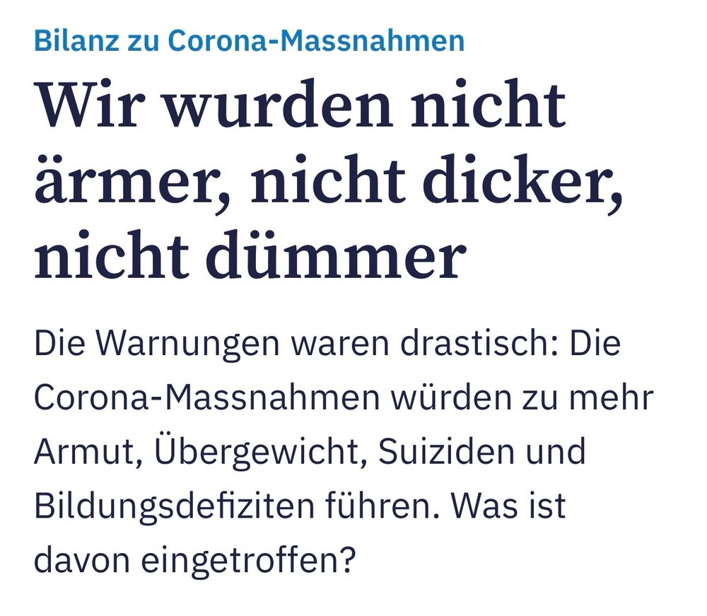 Screenshot Tagesanzeiger-Headline vom 18.12.23: «Bilanz zu Corona-Massnahmen
Wir wurden nicht ärmer, nicht dicker, nicht dümmer
Die Warnungen waren drastisch: Die Corona-Massnahmen würden zu mehr Armut, Übergewicht, Suiziden und Bildungsdefiziten führen. Was ist davon eingetroffen?»
